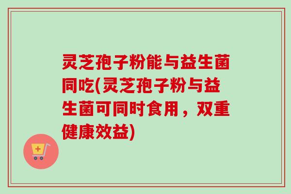 灵芝孢子粉能与益生菌同吃(灵芝孢子粉与益生菌可同时食用,双重健康效益)