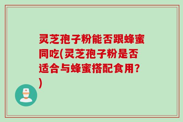 灵芝孢子粉能否跟蜂蜜同吃(灵芝孢子粉是否适合与蜂蜜搭配食用?)