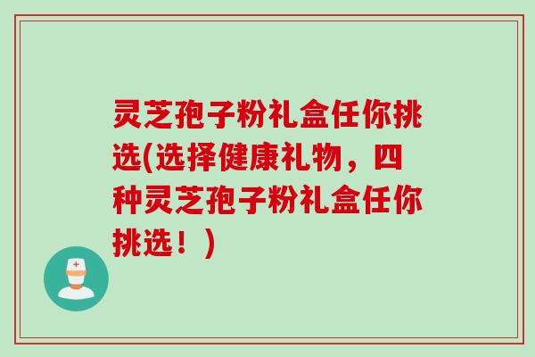 灵芝孢子粉礼盒任你挑选(选择健康礼物，四种灵芝孢子粉礼盒任你挑选！)
