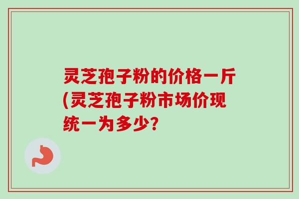 灵芝孢子粉的价格一斤(灵芝孢子粉市场价现统一为多少?