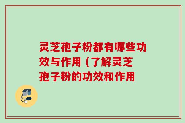 灵芝孢子粉都有哪些功效与作用 (了解灵芝孢子粉的功效和作用