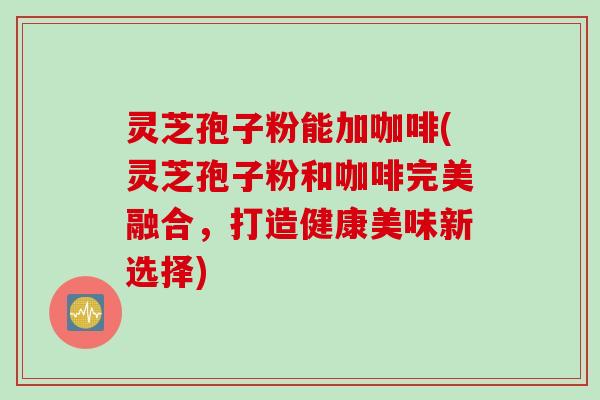 灵芝孢子粉能加咖啡(灵芝孢子粉和咖啡完美融合,打造健康美味新选择)