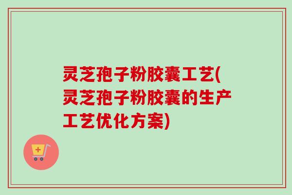 灵芝孢子粉胶囊工艺(灵芝孢子粉胶囊的生产工艺优化方案)