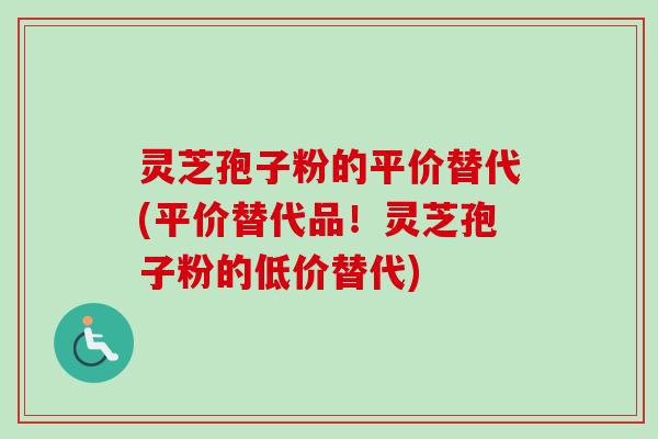 灵芝孢子粉的平价替代(平价替代品!灵芝孢子粉的低价替代)