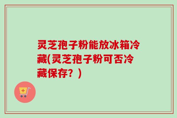 灵芝孢子粉能放冰箱冷藏(灵芝孢子粉可否冷藏保存？)