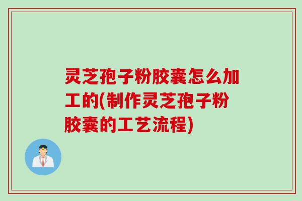 灵芝孢子粉胶囊怎么加工的(制作灵芝孢子粉胶囊的工艺流程)