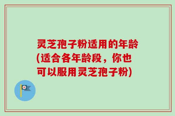 灵芝孢子粉适用的年龄(适合各年龄段，你也可以服用灵芝孢子粉)
