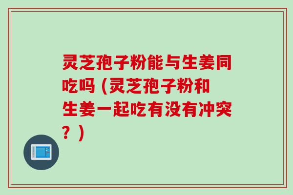灵芝孢子粉能与生姜同吃吗 (灵芝孢子粉和生姜一起吃有没有冲突?)