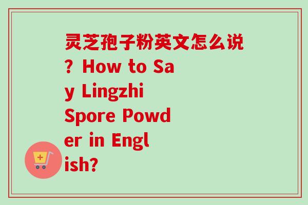 灵芝孢子粉英文怎么说?How to Say Lingzhi Spore Powder in English?