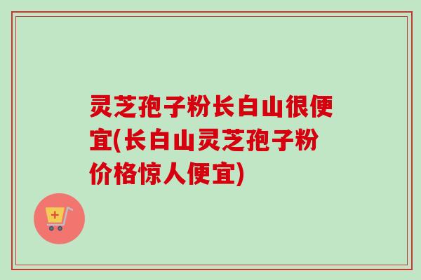 灵芝孢子粉长白山很便宜(长白山灵芝孢子粉价格惊人便宜)