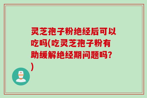 灵芝孢子粉绝经后可以吃吗(吃灵芝孢子粉有助缓解绝经期问题吗？)