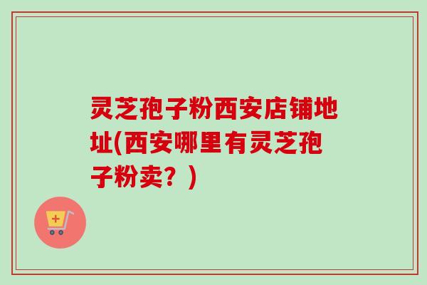 灵芝孢子粉西安店铺地址(西安哪里有灵芝孢子粉卖？)