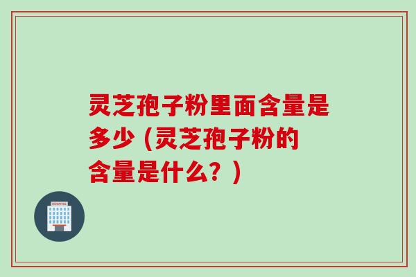 灵芝孢子粉里面含量是多少 (灵芝孢子粉的含量是什么？)