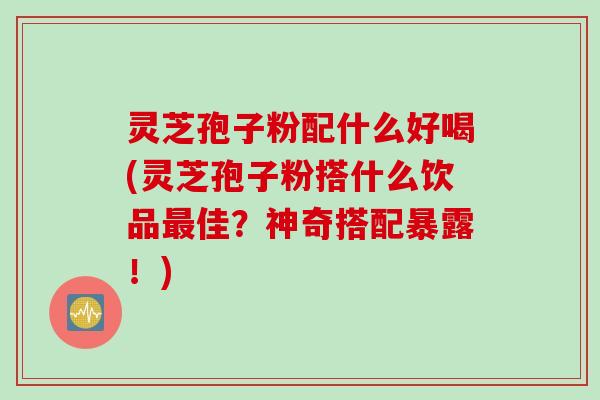 灵芝孢子粉配什么好喝(灵芝孢子粉搭什么饮品最佳？神奇搭配暴露！)