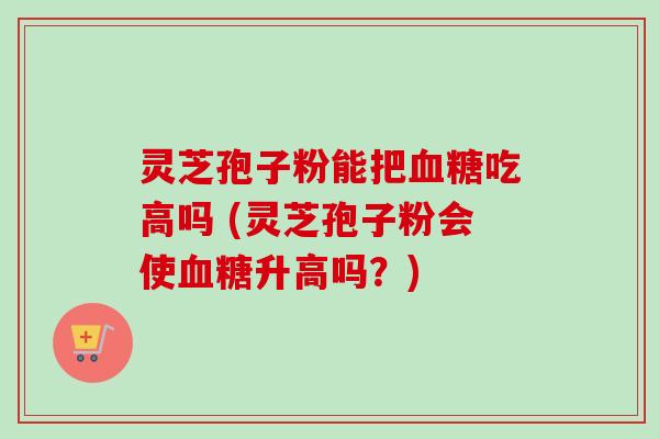 灵芝孢子粉能把血糖吃高吗 (灵芝孢子粉会使血糖升高吗？)