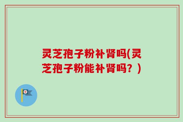 灵芝孢子粉补肾吗(灵芝孢子粉能补肾吗?)