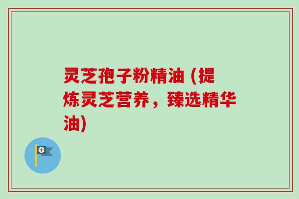 灵芝孢子粉精油 (提炼灵芝营养，臻选精华油)