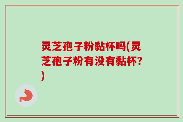 灵芝孢子粉黏杯吗(灵芝孢子粉有没有黏杯?)