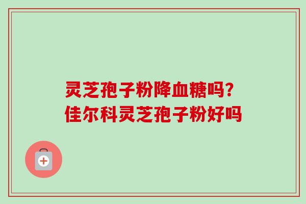 灵芝孢子粉降血糖吗？佳尔科灵芝孢子粉好吗