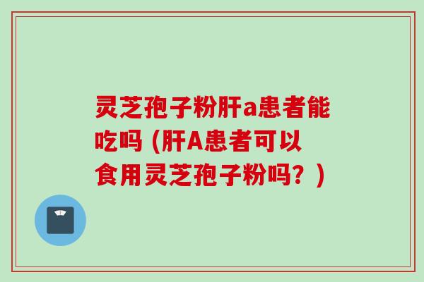 灵芝孢子粉肝a患者能吃吗 (肝A患者可以食用灵芝孢子粉吗？)