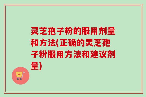 灵芝孢子粉的服用剂量和方法(正确的灵芝孢子粉服用方法和建议剂量)