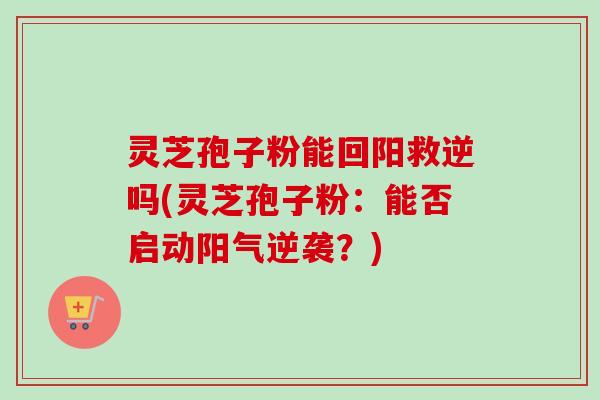 灵芝孢子粉能回阳救逆吗(灵芝孢子粉:能否启动阳气逆袭?)