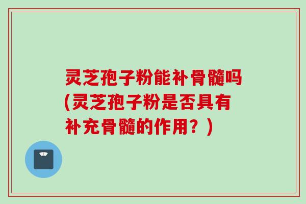 灵芝孢子粉能补骨髓吗(灵芝孢子粉是否具有补充骨髓的作用?)