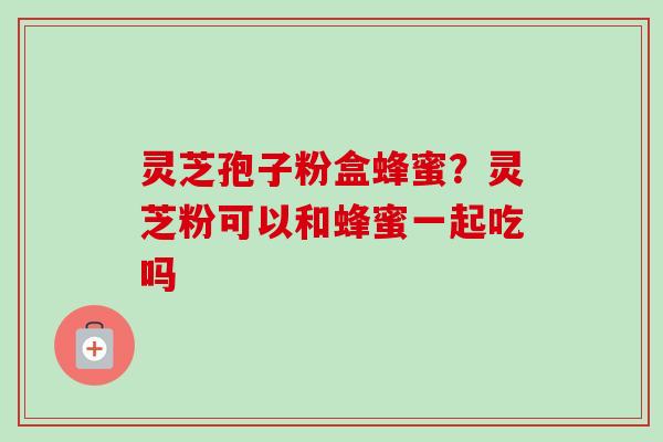 灵芝孢子粉盒蜂蜜？灵芝粉可以和蜂蜜一起吃吗