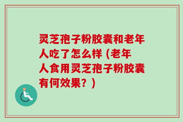 灵芝孢子粉胶囊和老年人吃了怎么样 (老年人食用灵芝孢子粉胶囊有何效果?)