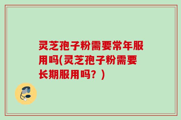 灵芝孢子粉需要常年服用吗(灵芝孢子粉需要长期服用吗？)