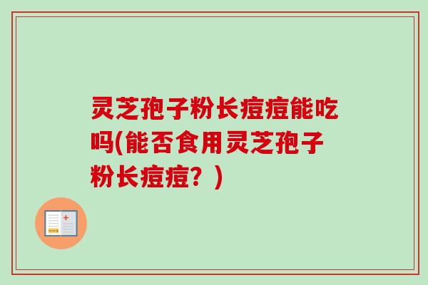 灵芝孢子粉长痘痘能吃吗(能否食用灵芝孢子粉长痘痘?)