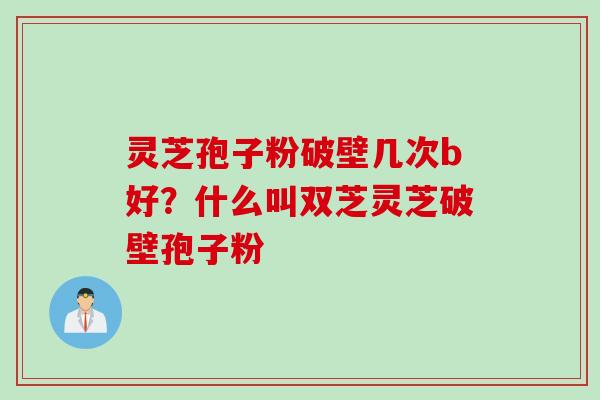 灵芝孢子粉破壁几次b好?什么叫双芝灵芝破壁孢子粉