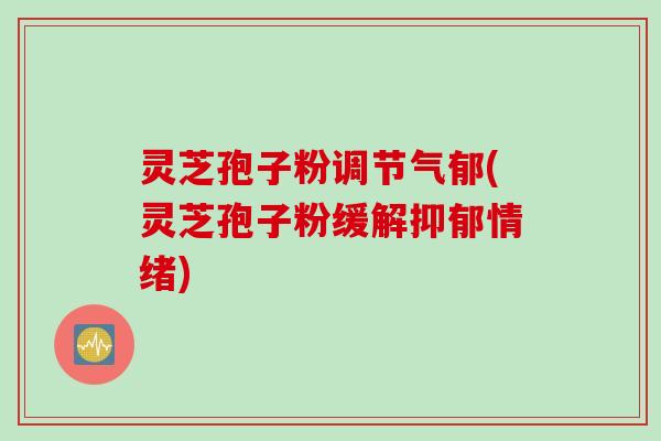 灵芝孢子粉调节气郁(灵芝孢子粉缓解抑郁情绪)