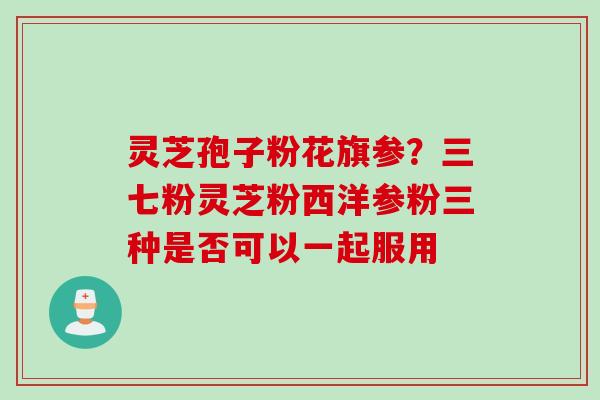 灵芝孢子粉花旗参?三七粉灵芝粉西洋参粉三种是否可以一起服用