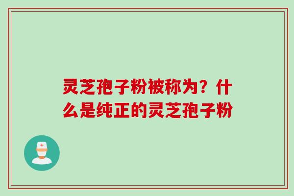 灵芝孢子粉被称为？什么是纯正的灵芝孢子粉