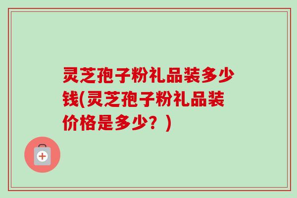 灵芝孢子粉礼品装多少钱(灵芝孢子粉礼品装价格是多少？)
