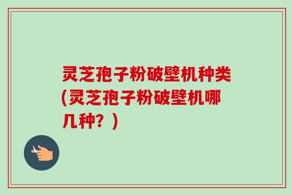 灵芝孢子粉破壁机种类(灵芝孢子粉破壁机哪几种？)