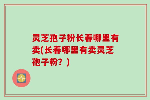 灵芝孢子粉长春哪里有卖(长春哪里有卖灵芝孢子粉？)