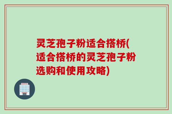 灵芝孢子粉适合搭桥(适合搭桥的灵芝孢子粉选购和使用攻略)