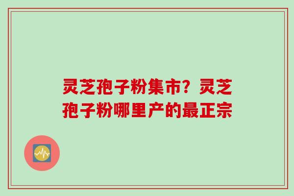 灵芝孢子粉集市？灵芝孢子粉哪里产的最正宗