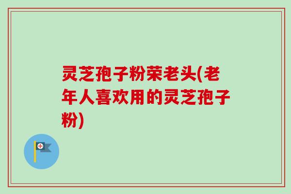 灵芝孢子粉荣老头(老年人喜欢用的灵芝孢子粉)