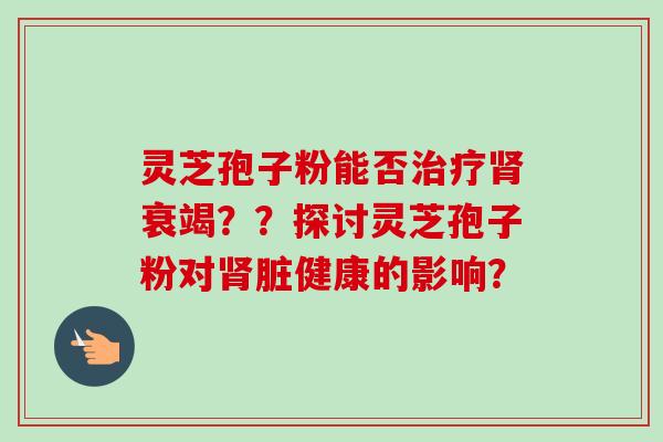 灵芝孢子粉能否治疗肾衰竭??探讨灵芝孢子粉对肾脏健康的影响?