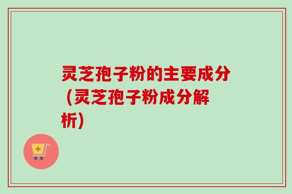 灵芝孢子粉的主要成分 (灵芝孢子粉成分解析)