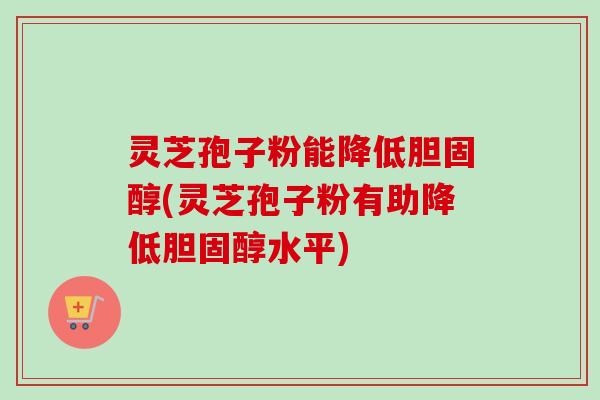 灵芝孢子粉能降低胆固醇(灵芝孢子粉有助降低胆固醇水平)