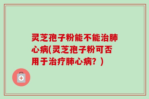 灵芝孢子粉能不能治肺心病(灵芝孢子粉可否用于治疗肺心病?)
