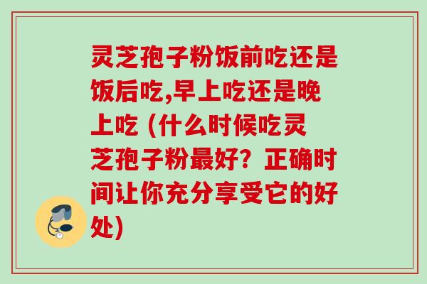 灵芝孢子粉饭前吃还是饭后吃,早上吃还是晚上吃 (什么时候吃灵芝孢子粉最好？正确时间让你充分享受它的好处)