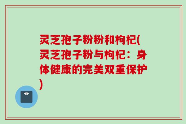 灵芝孢子粉粉和枸杞(灵芝孢子粉与枸杞:身体健康的完美双重保护) 灵芝孢子粉粉和枸杞(灵芝孢子粉与枸杞:身体健康的完美双重保护)