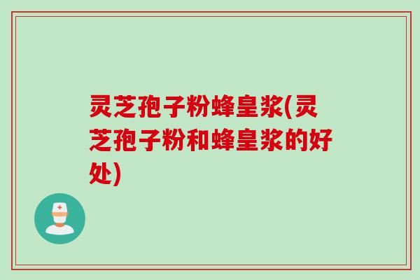 灵芝孢子粉蜂皇浆(灵芝孢子粉和蜂皇浆的好处)