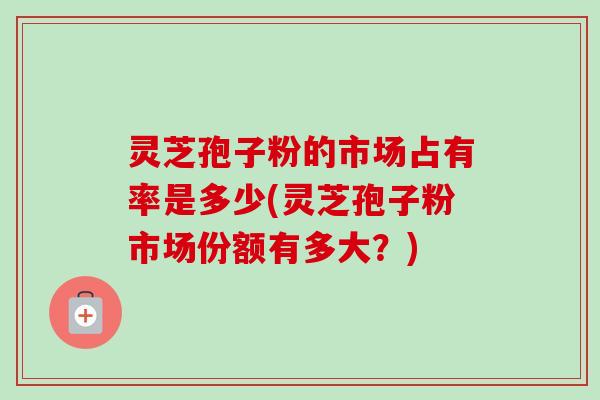 灵芝孢子粉的市场占有率是多少(灵芝孢子粉市场份额有多大？)