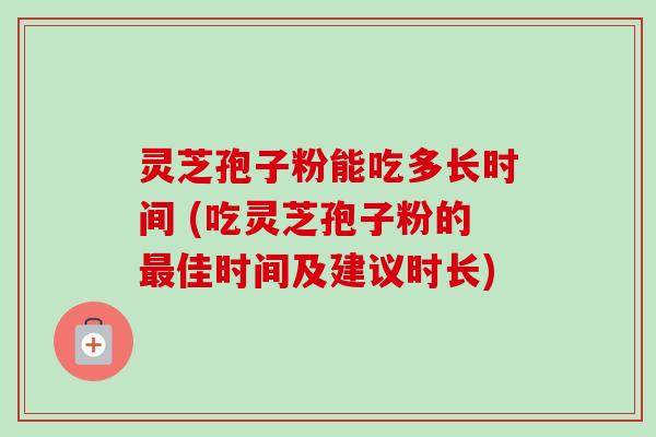 灵芝孢子粉能吃多长时间 (吃灵芝孢子粉的最佳时间及建议时长)